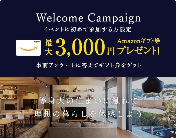 Welcome Campaign イベントに初めて参加する方限定 最大3,000円Amazonギフト券プレゼント！ 事前アンケートに答えてギフト券をゲット 等身大の住まいに触れて理想の暮らしを体感しよう