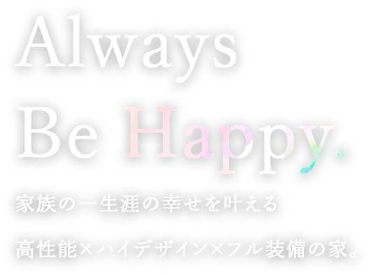 Always Be Happy.  家族の一生涯の幸せを叶える高性能×ハイデザイン×フル装備の家。