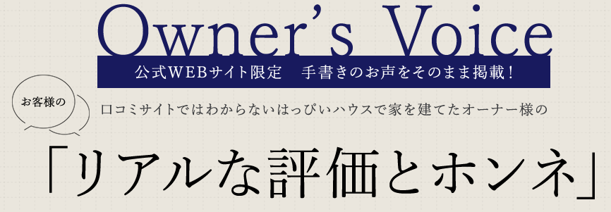 Owner's Voice 公式WEBサイト限定 手書きのお声をそのまま掲載! 口コミサイトではわからないはっぴいハウスで家を建てたオーナー様のお客様のリアルな評価とホンネ
